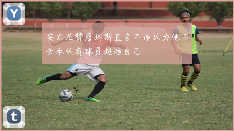 安东尼赞詹姆斯直言不讳认为他不会承认有球员超越自己