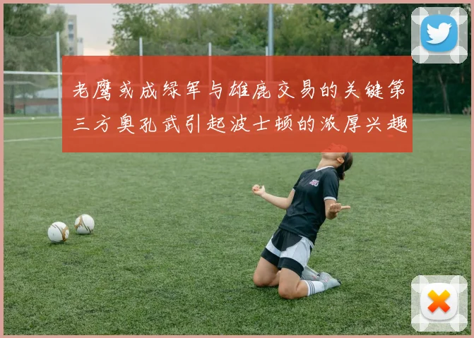 老鹰或成绿军与雄鹿交易的关键第三方奥孔武引起波士顿的浓厚兴趣