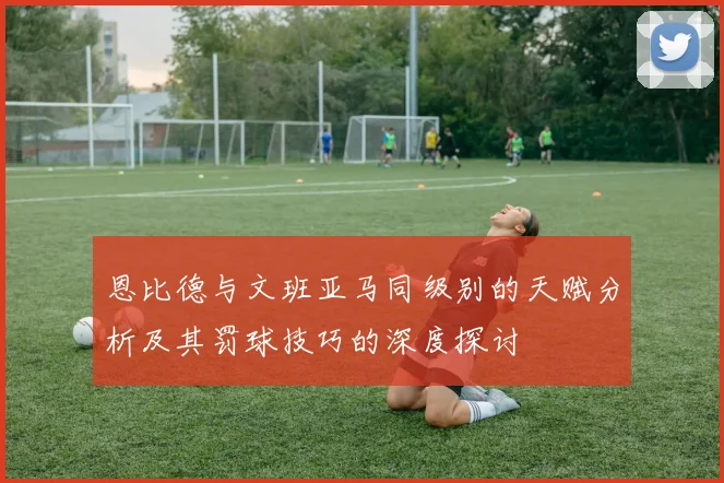 恩比德与文班亚马同级别的天赋分析及其罚球技巧的深度探讨