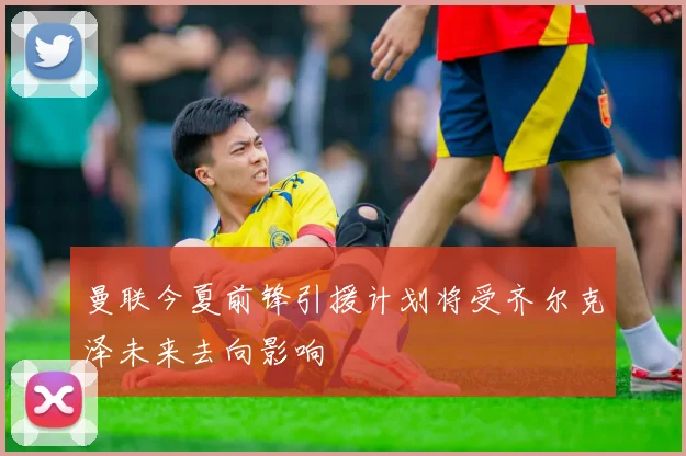 曼联今夏前锋引援计划将受齐尔克泽未来去向影响
