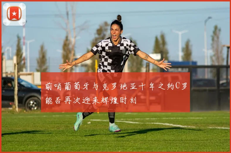 前哨葡萄牙与克罗地亚十年之约C罗能否再次迎来辉煌时刻