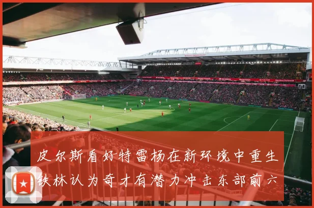 皮尔斯看好特雷杨在新环境中重生铁林认为奇才有潜力冲击东部前六名