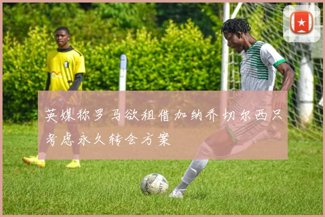 英媒称罗马欲租借加纳乔切尔西只考虑永久转会方案