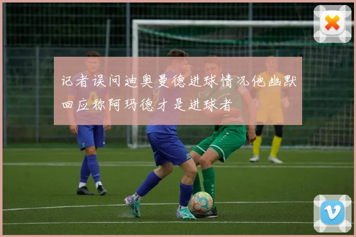 记者误问迪奥曼德进球情况他幽默回应称阿玛德才是进球者