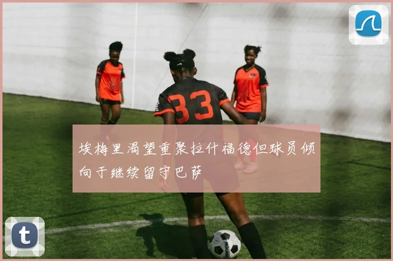 埃梅里渴望重聚拉什福德但球员倾向于继续留守巴萨