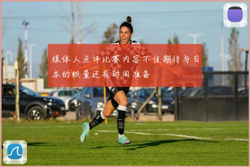 媒体人点评比赛内容不佳期待与日本的较量还有时间准备