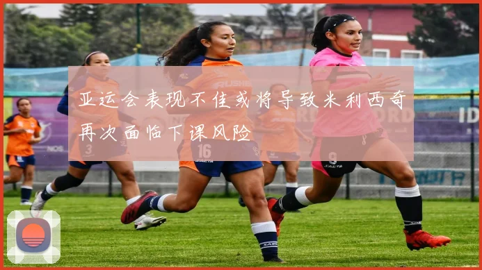 亚运会表现不佳或将导致米利西奇再次面临下课风险
