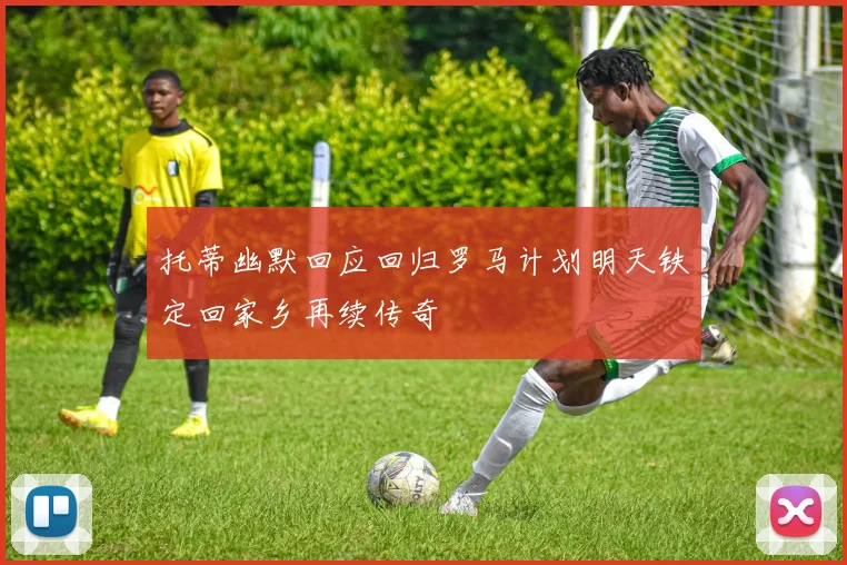 托蒂幽默回应回归罗马计划明天铁定回家乡再续传奇
