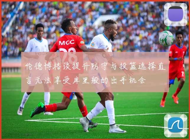 伦德博格谈提升防守与投篮选择直言无法享受库里般的出手机会