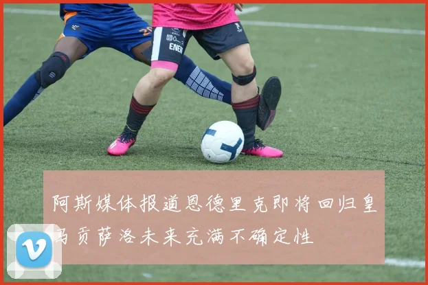 阿斯媒体报道恩德里克即将回归皇马贡萨洛未来充满不确定性