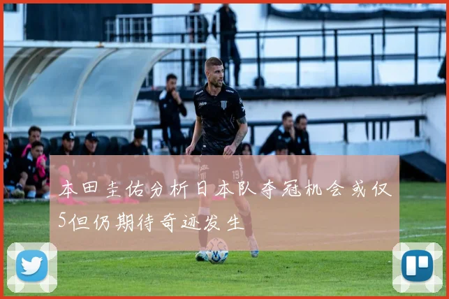 本田圭佑分析日本队夺冠机会或仅5但仍期待奇迹发生