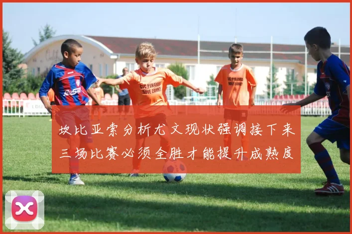 坎比亚索分析尤文现状强调接下来三场比赛必须全胜才能提升成熟度