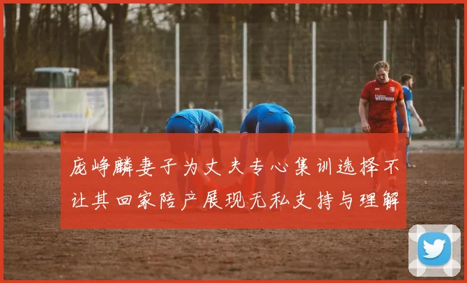 庞峥麟妻子为丈夫专心集训选择不让其回家陪产展现无私支持与理解