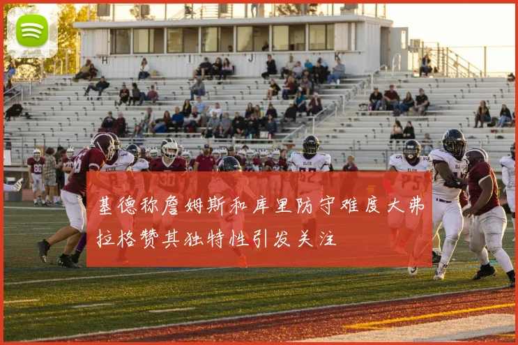 基德称詹姆斯和库里防守难度大弗拉格赞其独特性引发关注
