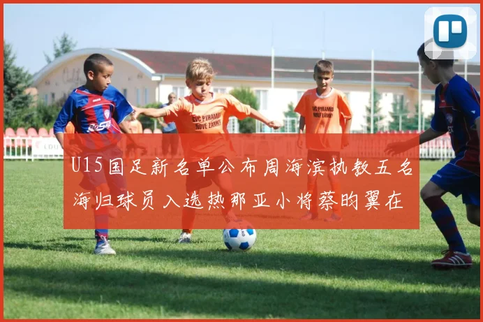 U15国足新名单公布周海滨执教五名海归球员入选热那亚小将蔡昀翼在列